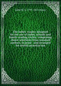 The ladies' reader; designed for the use of ladies' schools and family reading circles; comprising choice selections from standard authors, in prose . and arranged for strictly practical use