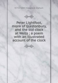 Peter Lightfoot, monk of Glastonbury, and the old clock at Wells ; a poem with an illustrated account of the clock