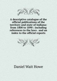 A descriptive catalogue of the official publications of the territory and state of Indiana: from 1800 to 1890 : including references to the laws . and an index to the official reports