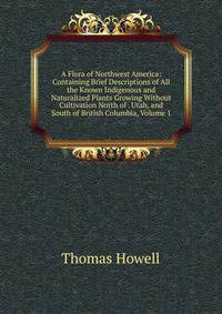A Flora of Northwest America: Containing Brief Descriptions of All the Known Indigenous and Naturalized Plants Growing Without Cultivation North of . Utah, and South of British Columbia, Volume 1