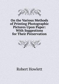On the Various Methods of Printing Photographic Pictures Upon Paper: With Suggestions for Their Preservation