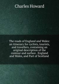 The roads of England and Wales: an itinerary for cyclists, tourists, and travellers, containing an original description of the contour and surface . England and Wales, and Part of Scotland .