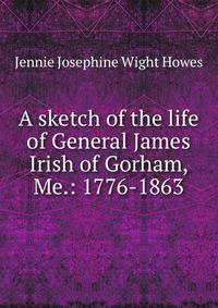 A sketch of the life of General James Irish of Gorham, Me.: 1776-1863