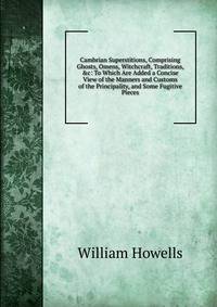 Cambrian Superstitions, Comprising Ghosts, Omens, Witchcraft, Traditions, &amp;c: To Which Are Added a Concise View of the Manners and Customs of the Principality, and Some Fugitive Pieces