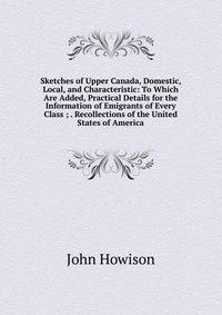 Sketches of Upper Canada, Domestic, Local, and Characteristic: To Which Are Added, Practical Details for the Information of Emigrants of Every Class ; . Recollections of the United States of America