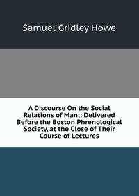 A Discourse On the Social Relations of Man;: Delivered Before the Boston Phrenological Society, at the Close of Their Course of Lectures