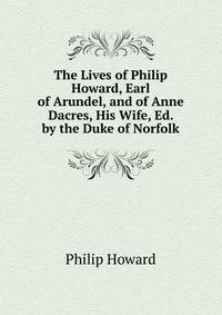 The Lives of Philip Howard, Earl of Arundel, and of Anne Dacres, His Wife, Ed. by the Duke of Norfolk