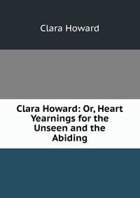 Clara Howard: Or, Heart Yearnings for the Unseen and the Abiding