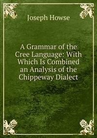 A Grammar of the Cree Language: With Which Is Combined an Analysis of the Chippeway Dialect