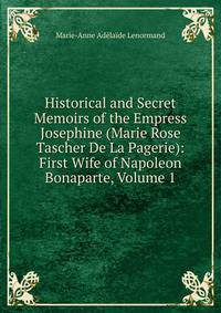 Historical and Secret Memoirs of the Empress Josephine (Marie Rose Tascher De La Pagerie): First Wife of Napoleon Bonaparte, Volume 1