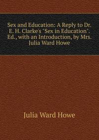 Sex and Education: A Reply to Dr. E. H. Clarke's "Sex in Education". Ed., with an Introduction, by Mrs. Julia Ward Howe