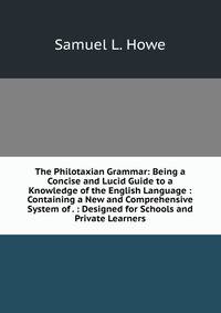 The Philotaxian Grammar: Being a Concise and Lucid Guide to a Knowledge of the English Language : Containing a New and Comprehensive System of . : Designed for Schools and Private Learners