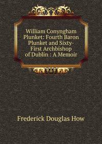 William Conyngham Plunket: Fourth Baron Plunket and Sixty-First Archbishop of Dublin : A Memoir
