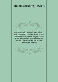 Anglo-Israel, the Jewish Problem .: The Ten Lost Tribes of Israel Found and Identified in the Anglo-Saxon Race. the Jewish Problem Solved in the . and Restoration of the Israelitish Nation