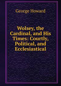 Wolsey, the Cardinal, and His Times: Courtly, Political, and Ecclesiastical