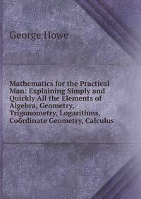 Mathematics for the Practical Man: Explaining Simply and Quickly All the Elements of Algebra, Geometry, Trigonometry, Logarithms, Coordinate Geometry, Calculus