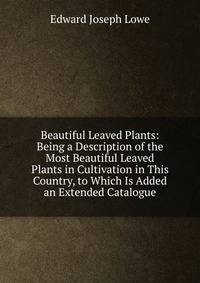 Beautiful Leaved Plants: Being a Description of the Most Beautiful Leaved Plants in Cultivation in This Country, to Which Is Added an Extended Catalogue