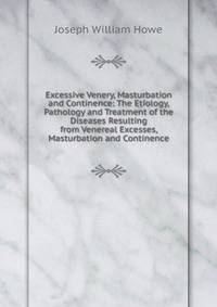 Excessive Venery, Masturbation and Continence: The Etiology, Pathology and Treatment of the Diseases Resulting from Venereal Excesses, Masturbation and Continence