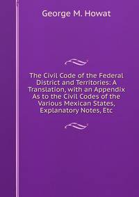The Civil Code of the Federal District and Territories: A Translation, with an Appendix As to the Civil Codes of the Various Mexican States, Explanatory Notes, Etc
