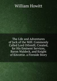 The Life and Adventures of Jack of the Mill: Commonly Called Lord Othmill; Created, for His Eminent Services, Baron Waldeck, and Knight of Kitcottie. a Fireside Story