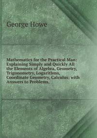 Mathematics for the Practical Man: Explaining Simply and Quickly All the Elements of Algebra, Geometry, Trigonometry, Logarithms, Coordinate Geometry, Calculus; with Answers to Problems,