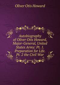 Autobiography of Oliver Otis Howard, Major-General, United States Army: Pt. 1. Preparation for Life. Pt. 2 the Civil War