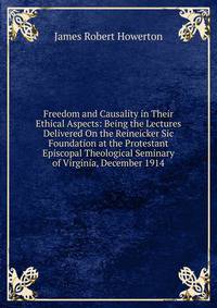 Freedom and Causality in Their Ethical Aspects: Being the Lectures Delivered On the Reineicker Sic Foundation at the Protestant Episcopal Theological Seminary of Virginia, December 1914