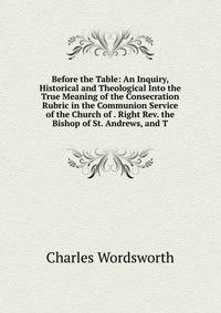Before the Table: An Inquiry, Historical and Theological Into the True Meaning of the Consecration Rubric in the Communion Service of the Church of . Right Rev. the Bishop of St. Andrews, and T