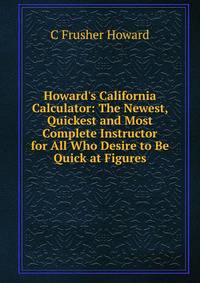 Howard's California Calculator: The Newest, Quickest and Most Complete Instructor for All Who Desire to Be Quick at Figures