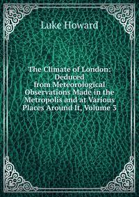 The Climate of London: Deduced from Meteorological Observations Made in the Metropolis and at Various Places Around It, Volume 3