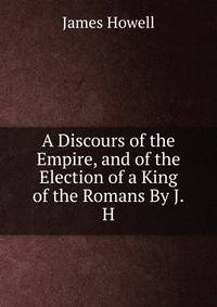 A Discours of the Empire, and of the Election of a King of the Romans By J.H.