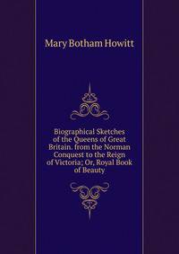 Biographical Sketches of the Queens of Great Britain. from the Norman Conquest to the Reign of Victoria; Or, Royal Book of Beauty