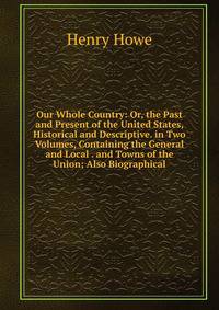 Our Whole Country: Or, the Past and Present of the United States, Historical and Descriptive. in Two Volumes, Containing the General and Local . and Towns of the Union; Also Biographical
