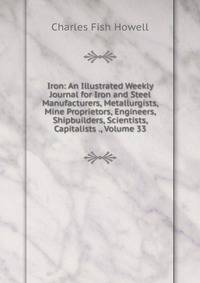 Iron: An Illustrated Weekly Journal for Iron and Steel Manufacturers, Metallurgists, Mine Proprietors, Engineers, Shipbuilders, Scientists, Capitalists ., Volume 33