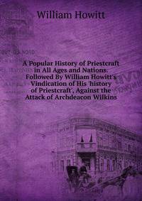 A Popular History of Priestcraft in All Ages and Nations. Followed By William Howitt's Vindication of His 'history of Priestcraft', Against the Attack of Archdeacon Wilkins