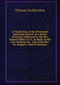 A Vindication of the Protestant Episcopal Church: In a Series of Letters Addressed to the Rev. Samuel Miller. D. D., in Reply to His Late Writings On . Life of the Rev. Dr. Rodgers: With Preliminar