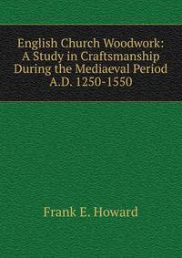 English Church Woodwork: A Study in Craftsmanship During the Mediaeval Period A.D. 1250-1550