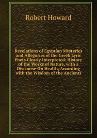 Revelations of Egyptian Mysteries and Allegories of the Greek Lyric Poets Clearly Interpreted: History of the Works of Nature, with a Discourse On Health, According with the Wisdom of the Ancients