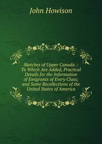 Sketches of Upper Canada .: To Which Are Added, Practical Details for the Information of Emigrants of Every Class; and Some Recollections of the United States of America