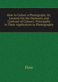 How to Colour a Photograph, Or, Lessons On the Harmony and Contrast of Colours: Principally in Their Application to Photography