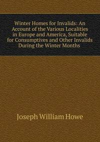 Winter Homes for Invalids: An Account of the Various Localities in Europe and America, Suitable for Consumptives and Other Invalids During the Winter Months .