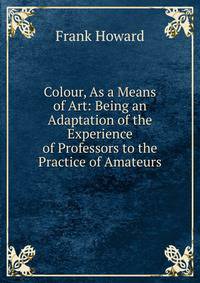 Colour, As a Means of Art: Being an Adaptation of the Experience of Professors to the Practice of Amateurs