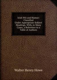 Irish Wit and Humor: Classified Under Appropriate Subject Headings, With, in Many Cases, a Reference to a Table of Authors