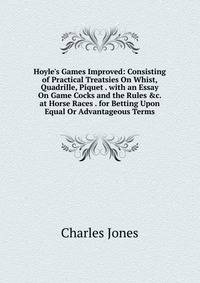 Hoyle's Games Improved: Consisting of Practical Treatsies On Whist, Quadrille, Piquet . with an Essay On Game Cocks and the Rules &amp;c. at Horse Races . for Betting Upon Equal Or Advantageous Terms
