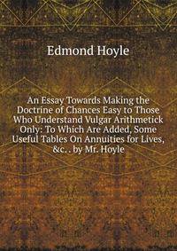 An Essay Towards Making the Doctrine of Chances Easy to Those Who Understand Vulgar Arithmetick Only: To Which Are Added, Some Useful Tables On Annuities for Lives, &amp;c. . by Mr. Hoyle