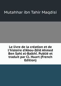 Le livre de la cr?ation et de l'histoire d'Abou-Z??d Ahmed Ben Sahl el-Balkh?. Publi? et traduit par Cl. Huart (French Edition)