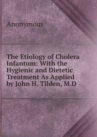 The Etiology of Cholera Infantum: With the Hygienic and Dietetic Treatment As Applied by John H. Tilden, M.D.