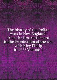 The history of the Indian wars in New England: from the first settlement to the termination of the war with King Philip in 1677 Volume 1
