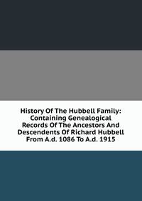 History Of The Hubbell Family: Containing Genealogical Records Of The Ancestors And Descendents Of Richard Hubbell From A.d. 1086 To A.d. 1915
