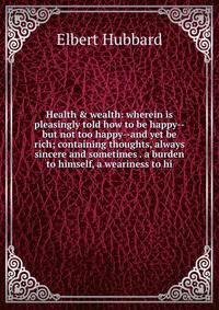 Health &amp; wealth: wherein is pleasingly told how to be happy--but not too happy--and yet be rich; containing thoughts, always sincere and sometimes . a burden to himself, a weariness to hi